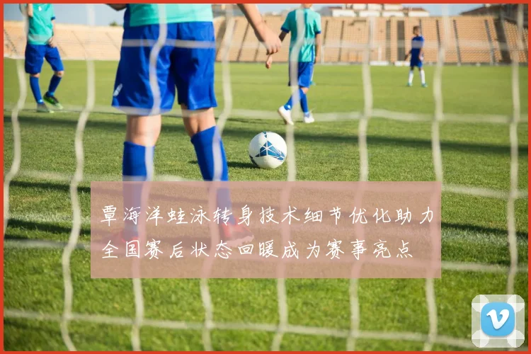 覃海洋蛙泳转身技术细节优化助力全国赛后状态回暖成为赛事亮点