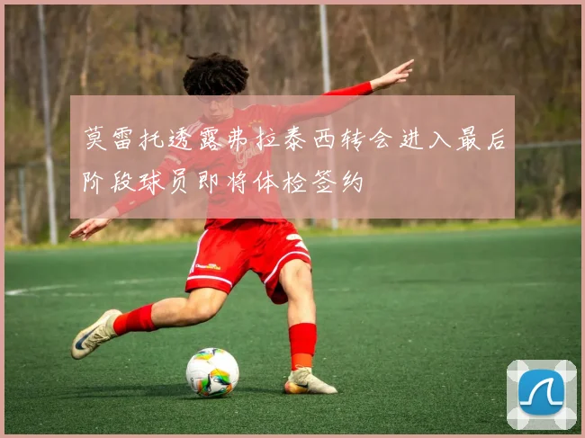 莫雷托透露弗拉泰西转会进入最后阶段球员即将体检签约