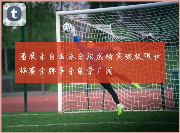 潘展乐自由泳分段成绩突破极限世锦赛金牌争夺前景广阔