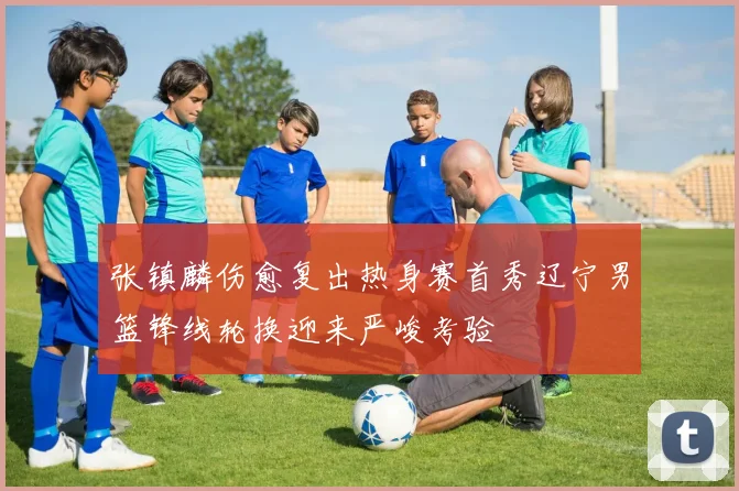 张镇麟伤愈复出热身赛首秀辽宁男篮锋线轮换迎来严峻考验