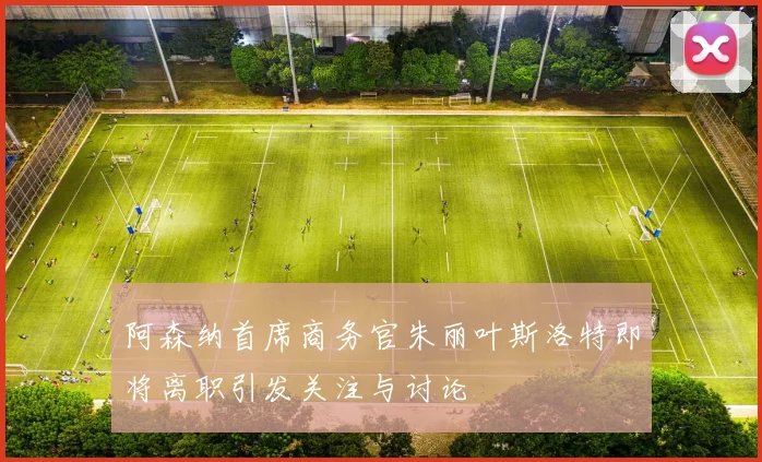 阿森纳首席商务官朱丽叶斯洛特即将离职引发关注与讨论
