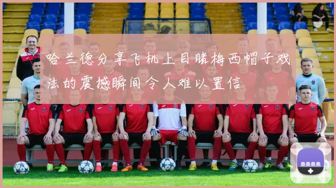 哈兰德分享飞机上目睹梅西帽子戏法的震撼瞬间令人难以置信