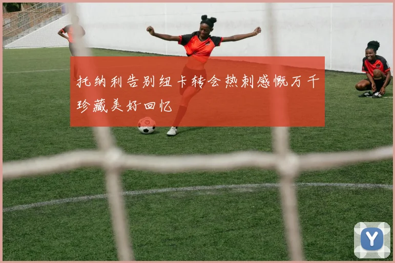 托纳利告别纽卡转会热刺感慨万千珍藏美好回忆