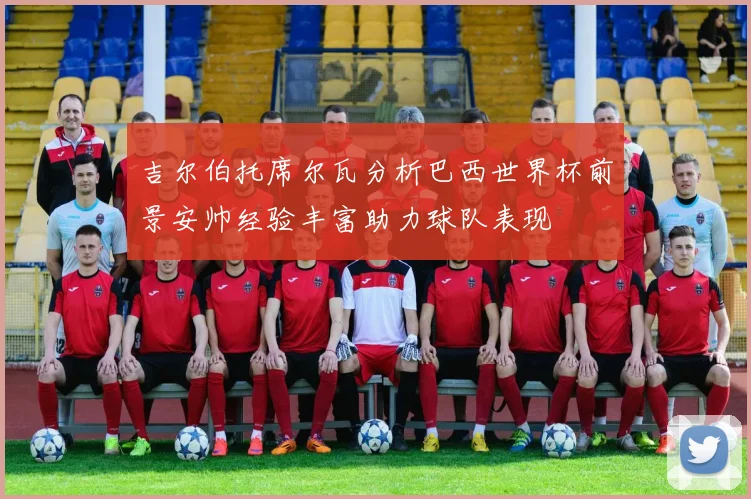 吉尔伯托席尔瓦分析巴西世界杯前景安帅经验丰富助力球队表现