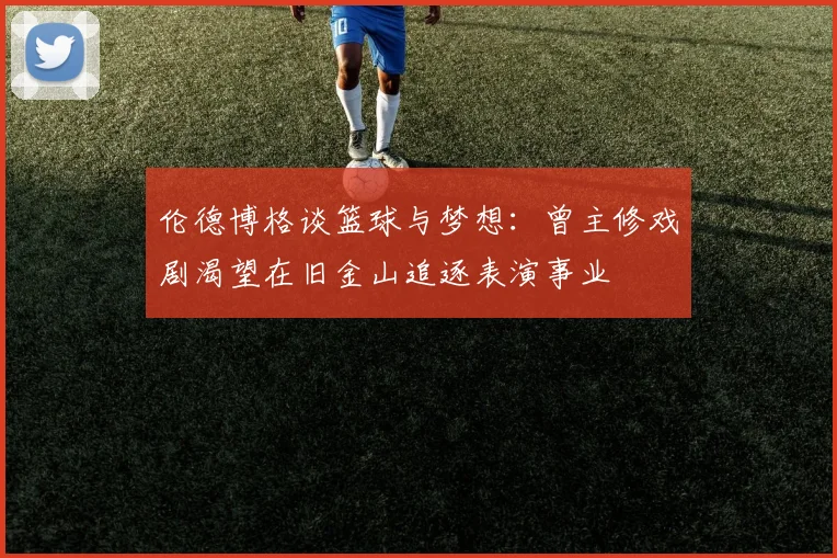 伦德博格谈篮球与梦想：曾主修戏剧渴望在旧金山追逐表演事业