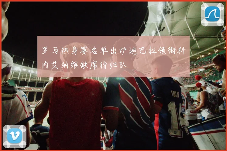 罗马热身赛名单出炉迪巴拉领衔科内艾纳维缺席待归队