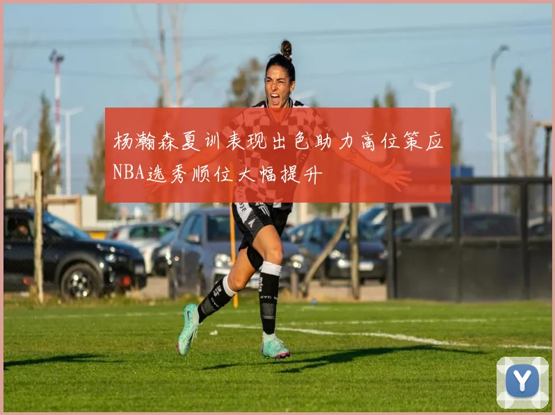 杨瀚森夏训表现出色助力高位策应NBA选秀顺位大幅提升